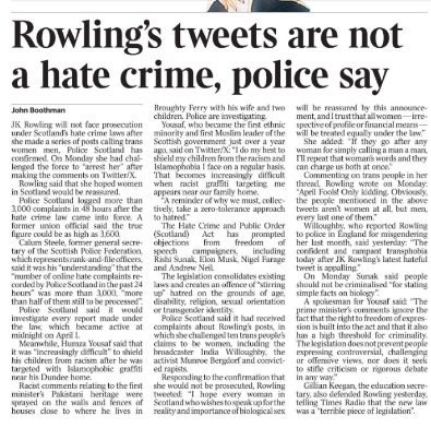 Rowling’s tweets are not a hate crime, police say John Boothman JK Rowling will not face prosecution under Scotland’s hate crime laws after she made a series of posts calling trans women men, Police Scotland has confirmed. On Monday she had challenged the force to “arrest her” after making the comments on Twitter/X.  Rowling said that she hoped women in Scotland would be reassured.  Police Scotland logged more than 3,000 complaints in 48 hours after the hate crime law came into force. A former union official said the true figure could be as high as 3,600.  Calum Steele, former general secretary of the Scottish Police Federation, which represents rank-and-file officers, said it was his “understanding” that the “number of online hate complaints recorded by Police Scotland in the past 24 hours” was more than 3,000, “more than half of them still to be processed”.  Police Scotland said it would investigate every report made under the law, which became active at midnight on April 1.  Meanwhile, Humza Yousaf said that it was “increasingly difficult” to shield his children from racism after he was targeted with Islamophobic graffiti near his Dundee home.  Racist comments relating to the first minister’s Pakistani heritage were sprayed on the walls and fences of houses close to where he lives in Broughty Ferry with his wife and two children. Police are investigating.  Yousaf, who became the first ethnic minority and first Muslim leader of the Scottish government just over a year ago, said on Twitter/X: “I do my best to shield my children from the racism and Islamophobia I face on a regular basis.  That becomes increasingly difficult when racist graffiti targeting me appears near our family home.  “A reminder of why we must, collectively, take a zero-tolerance approach to hatred.”  The Hate Crime and Public Order (Scotland) Act has prompted objections from freedom of speech campaigners, including Rishi Sunak, Elon Musk, Nigel Farage and Andrew Neil.  The legislation consolidates existing laws and creates an offence of “stirring up” hatred on the grounds of age, disability, religion, sexual orientation or transgender identity.  Police Scotland said it had received complaints about Rowling’s posts, in which she challenged ten trans people’s claims to be women, including the broadcaster India Willoughby, the activist Munroe Bergdorf and convicted rapists.  Responding to the confirmation that she would not be prosecuted, Rowling tweeted: “I hope every woman in Scotland who wishes to speak up for the reality and importance of biological sex will be reassured by this announcement, and I trust that all women — irrespective of profile or financial means — will be treated equally under the law.”  She added: “If they go after any woman for simply calling a man a man, I’ll repeat that woman’s words and they can charge us both at once.”  Commenting on trans people in her thread, Rowling wrote on Monday: “April Fools! Only kidding. Obviously, the people mentioned in the above tweets aren’t women at all, but men, every last one of them.”  Willoughby, who reported Rowling to police in England for misgendering her last month, said yesterday: “The confident and rampant transphobia today after JK Rowling’s latest hateful tweet is appalling.”  On Monday Sunak said people should not be criminalised “for stating simple facts on biology”.  A spokesman for Yousaf said: “The prime minister’s comments ignore the fact that the right to freedom of expression is built into the act and that it also has a high threshold for criminality.  The legislation does not prevent people expressing controversial, challenging or offensive views, nor does it seek to stifle criticism or rigorous debate in any way.”  Gillian Keegan, the education secretary, also defended Rowling yesterday, telling Times Radio that the new law was a “terrible piece of legislation”.