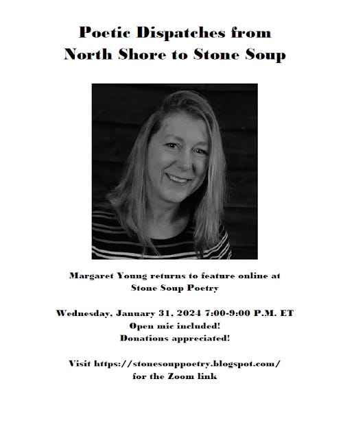 Flyer: Poetic Dispatches from North Shore to Stone Soup - Margaret Young returns to feature online at  Stone Soup Poetry - Wednesday, January 31, 2024 7:00-9:00 P.M. ET - Open mic included! Donations appreciated! - Visit https://stonesouppoetry.blogspot.com/ for the Zoom link