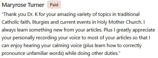 May be an image of text that says 'Paid Maryrose Turner "Thank you Dr. K for your amazing variety of topics in traditional Catholic faith, liturgies and current events in Holy Mother Church. I always learn something new from your articles. Plus I greatly appreciate your personally recording your voice to most of your articles so that I can enjoy hearing your calming voice (plus learn how to correctly pronounce unfamiliar words) while doing other duties."'
