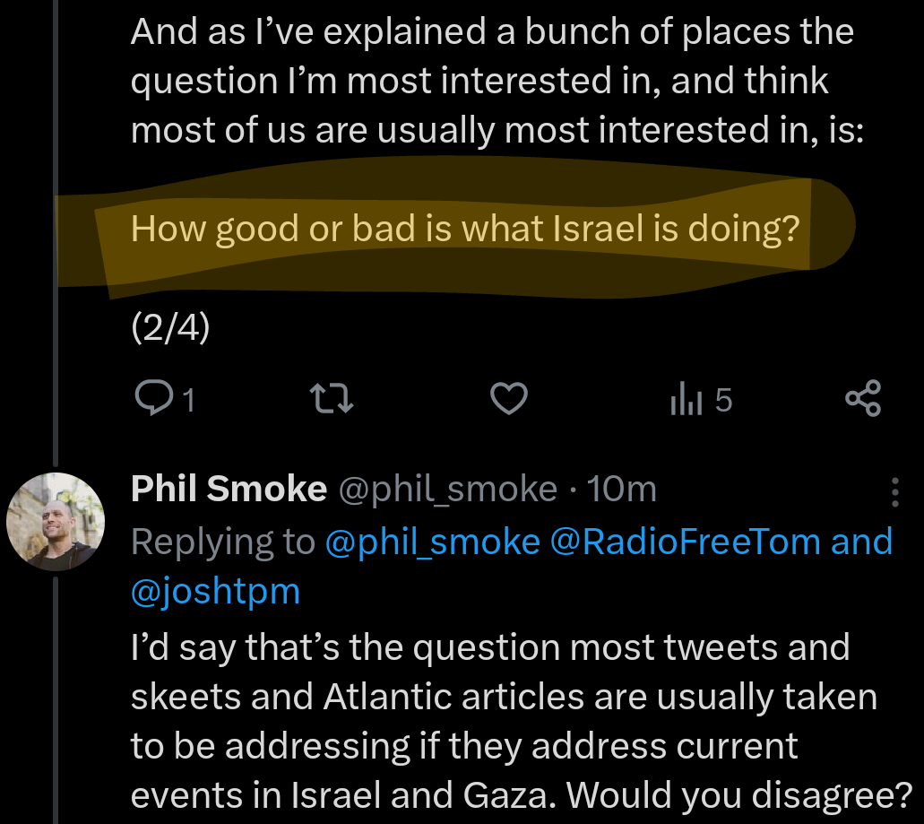 And as I’ve explained a bunch of places the question I’m most interested in, and think most of us are usually most interested in, is:  How good or bad is what Israel is doing?  (2/4)  I’d say that’s the question most tweets and skeets and Atlantic articles are usually taken to be addressing if they address current events in Israel and Gaza. Would you disagree?