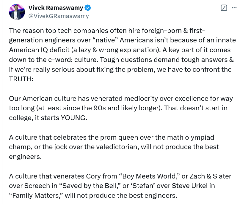 The reason top tech companies often hire foreign-born & first-generation engineers over “native” Americans isn’t because of an innate American IQ deficit (a lazy & wrong explanation). A key part of it comes down to the c-word: culture. Tough questions demand tough answers & if we’re really serious about fixing the problem, we have to confront the TRUTH:  Our American culture has venerated mediocrity over excellence for way too long (at least since the 90s and likely longer). That doesn’t start in college, it starts YOUNG.  A culture that celebrates the prom queen over the math olympiad champ, or the jock over the valedictorian, will not produce the best engineers.  A culture that venerates Cory from “Boy Meets World,” or Zach & Slater over Screech in “Saved by the Bell,” or ‘Stefan’ over Steve Urkel in “Family Matters,” will not produce the best engineers.  (Fact: I know *multiple* sets of immigrant parents in the 90s who actively limited how much their kids could watch those TV shows precisely because they promoted mediocrity…and their kids went on to become wildly successful STEM graduates).