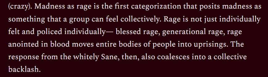 Text: Madness as rage is the first categorization that posits madness as something that a group can feel collectively. Rage is not just individually felt and policed individually - blessed rage, generational rage, rage anointed in blood moves entire bodies of people in uprisings. The response from the whitely Sane, then, also coalesces into a collective backlash.