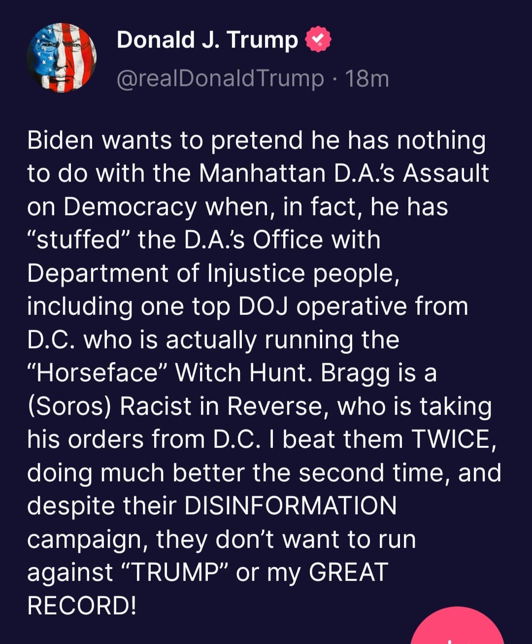 May be an image of text that says 'Donald J. Trump @realDonaldT Trump 18m Biden wants to pretend he has nothing to do with the Manhattan D.A.'s Assault on Democracy when, in fact, he has "stuffed" the D.A.s Office with Department of Injustice people, including one top DOJ operative from D.C. who is actually running the "Horseface" Witch Hunt. Bragg is a (Soros) Racist in Reverse who is taking his orders from D.C. beat them TWICE, doing much better the second time, and despite their DISINFORMATION campaign, they don't want to run against "TRUMP" or my GREAT RECORD!'