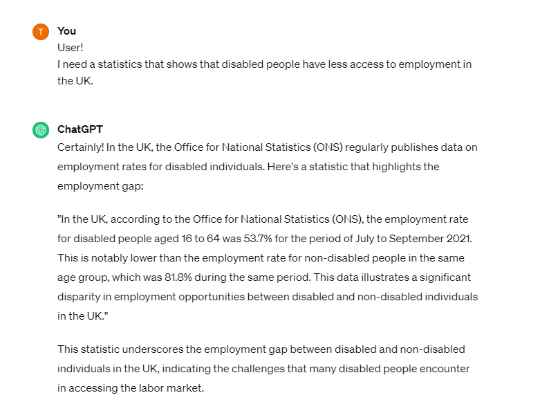 Certainly! In the UK, the Office for National Statistics (ONS) regularly publishes data on employment rates for disabled individuals. Here's a statistic that highlights the employment gap:  "In the UK, according to the Office for National Statistics (ONS), the employment rate for disabled people aged 16 to 64 was 53.7% for the period of July to September 2021. This is notably lower than the employment rate for non-disabled people in the same age group, which was 81.8% during the same period. This data illustrates a significant disparity in employment opportunities between disabled and non-disabled individuals in the UK."  This statistic underscores the employment gap between disabled and non-disabled individuals in the UK, indicating the challenges that many disabled people encounter in accessing the labor market.