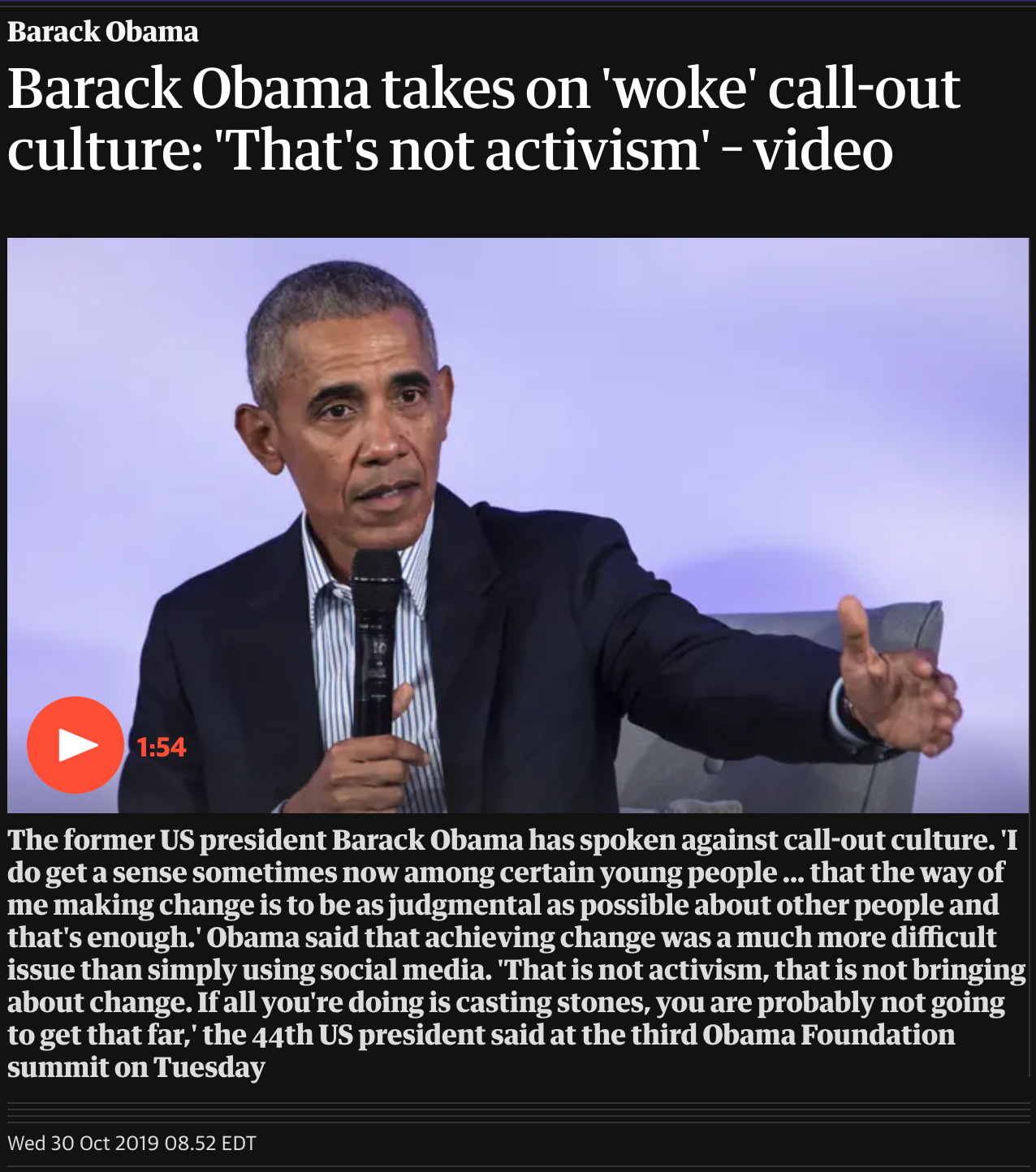 Black background with heading in white font that reads: “Barack Obama takes on 'woke' call-out culture: 'That's not activism' – video”. Below is a color picture of Obama sitting on a cushioned grey seat, wearing a black suit and white shirt with dark stripes. He has brown skin, short greying hair, and two horizontal lines on his forehead. He is holding up a microphone in one hand and gesturing outwards with his other hand. Below is a caption in white font that reads: “The former US president Barack Obama has spoken against call-out culture. 'I do get a sense sometimes now among certain young people ... that the way of me making change is to be as judgmental as possible about other people and that's enough.' Obama said that achieving change was a much more difficult issue than simply using social media. 'That is not activism, that is not bringing about change. If all you're doing is casting stones, you are probably not going to get that far,' the 44th US president said at the third Obama Foundation summit on Tuesday.” Below that is the date of the article: “Wed 30 Oct 2019”.