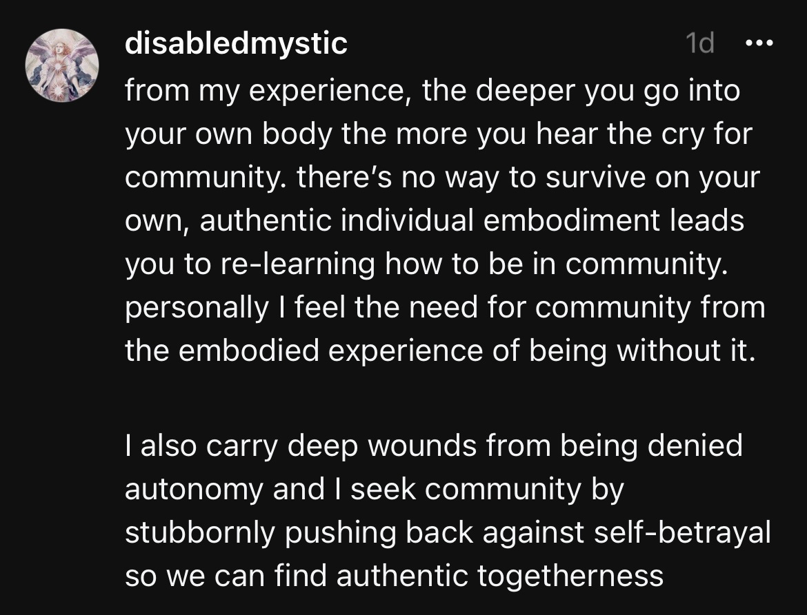 disabledmystic 1d • •• from my experience, the deeper you go into your own body the more you hear the cry for community. there's no way to survive on your own, authentic individual embodiment leads you to re-learning how to be in community. personally I feel the need for community from the embodied experience of being without it. I also carry deep wounds from being denied autonomy and I seek community by stubbornly pushing back against self-betrayal so we can find authentic togetherness