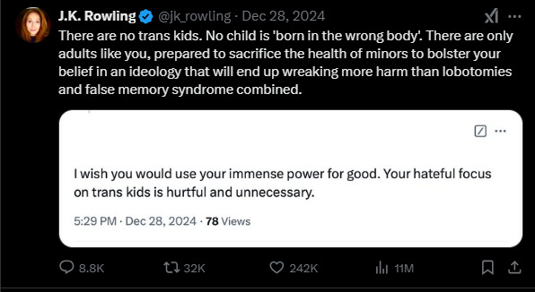 TRA:  I wish you would use your immense power for good.  Your hateful focus on trans kids is hurtful and unnecessary.  JK Rowling:  There are no trans kids.  No child is "born in the wrong body."  There are only adults like you, prepared to sacrifice the health of minors to bolster your belief in an ideology that will end up wreaking more harm than lobotomies and false memory syndrome combined.