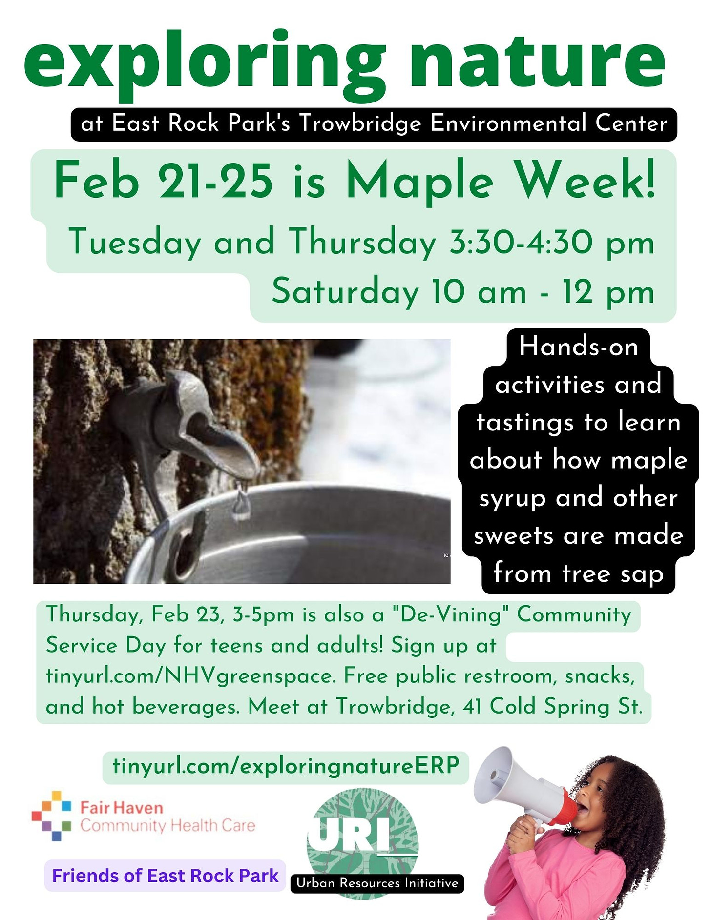 May be an image of 1 person and text that says 'exploring nature at East Rock Park's Trowbridge Environmental Center Feb 21-25 is Maple Week! Tuesday and Thursday 3:30-4:30 pm Saturday 10 am- 12 pm ano activities and tastings to learn about how maple syrup and other sweets are made from tree sap Thursday, Feb 23, 3-5pm is also a "De-Vining" Community Service Day for teens and adults! Sign up at tinyurl.com/N greenspace. Free public restroom, snacks, and hot beverages. Meet at Trowbridge, 41 Cold Spring St. Fair Haven Community Health Care tinyurl.com/exploringnatureERP Friends of East Rock Park URI rban Resources Initiat nitiative'