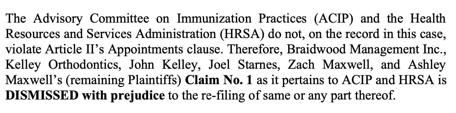 The Advisory Committee on Immunization Practices (ACIP) and the Health Resources and Services Administration (HRSA) do not, on the record in this case, violate Article II’s Appointments clause. Therefore, Braidwood Management Inc., Kelley Orthodontics, John Kelley, Joel Starnes, Zach Maxwell, and Ashley Maxwell’s (remaining Plaintiffs) Claim No. 1 as it pertains to ACIP and HRSA is DISMISSED with prejudice to the re-filing of same or any part thereof.