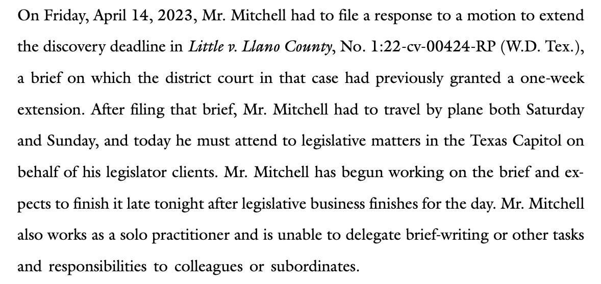On Friday, April 14, 2023, Mr. Mitchell had to file a response to a motion to extend the discovery deadline in Little v. Llano County, No. 1:22-cv-00424-RP (W.D. Tex.), a brief on which the district court in that case had previously granted a one-week extension. After filing that brief, Mr. Mitchell had to travel by plane both Saturday and Sunday, and today he must attend to legislative matters in the Texas Capitol on behalf of his legislator clients. Mr. Mitchell has begun working on the brief and expects to finish it late tonight after legislative business finishes for the day. Mr. Mitchell also works as a solo practitioner and is unable to delegate brief-writing or other tasks and responsibilities to colleagues or subordinates.