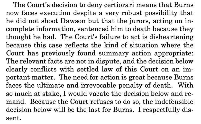 The Court’s decision to deny certiorari means that Burns now faces execution despite a very robust possibility that he did not shoot Dawson but that the jurors, acting on incomplete information, sentenced him to death because they thought he had. The Court’s failure to act is disheartening because this case reflects the kind of situation where the Court has previously found summary action appropriate: The relevant facts are not in dispute, and the decision below clearly conflicts with settled law of this Court on an important matter. The need for action is great because Burns faces the ultimate and irrevocable penalty of death. With so much at stake, I would vacate the decision below and remand. Because the Court refuses to do so, the indefensible decision below will be the last for Burns. I respectfully dissent. 