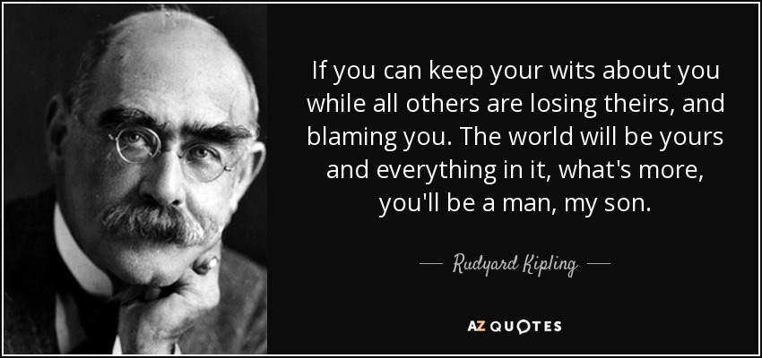 If you can keep your wits about you while all others are losing theirs, and blaming you. The world will be yours and everything in it, what's more, you'll be a man, my son. - Rudyard Kipling