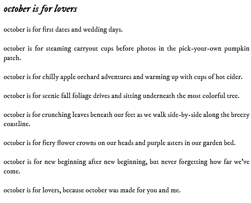 a screenshot of a poem titled "october is for lovers". it reads: october is for first dates and wedding days.  october is for steaming carryout cups before photos in the pick-your-own pumpkin patch.  october is for chilly apple orchard adventures and warming up with cups of hot cider.  october is for scenic fall foliage drives and sitting underneath the most colorful tree.  october is for crunching leaves beneath our feet as we walk side-by-side along the breezy coastline.  october is for fiery flower crowns on our heads and purple asters in our garden bed.  october is for new beginning after new beginning, but never forgetting how far we’ve come.  october is for lovers, because october was made for you and me.