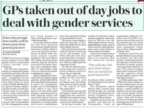 GPs taken out of day jobs to deal with gender services Extra roles prompt fears medics will be drawn away from general practices The Sunday Telegraph24 Mar 2024HEALTH EDITOR By Laura Donnelly FAMILY doctors are being put in charge of local NHS gender services, as specialist clinics become overwhelmed.  GPs will carry out assessments, recommend hormone treatment and make referrals for gender reassignment surgery – prompting concern that they will be drawn away from where they are most needed. Health officials have set up new schemes, deploying GPs to take on work previously done by specialist clinics, as they warn that the current system cannot keep up with demand.  Pressure groups raised concern that responsibility for life-changing decisions was being handed to those with inadequate specialist knowledge.  In one pilot scheme which has just been launched across Sussex, family doctors and nurses will be asked to carry out specialist assessments of adults with concerns around “gender dysphoria”. The roles will see GPs taking decisions about whether patients should be prescribed hormone therapy, voice coaching to “feminise” or “masculinise” their voices or referred for gender reassignment surgery.  Those running the service, which has just begun taking patients, said all staff will be given specialist training from a centre for transgender health care in Nottingham with which it has been paired. It is one of five pilot schemes commissioned by NHS England which will mean those aged 17 and over who are considering medical treatment to change gender will receive consultations from GPs and staff working in sexual health services.  The moves come despite a national shortage of GPs, with a shortfall of more than 4,000 family doctors.  GP Louise Irvine, from the Clinical Advisory Network on Sex and Gender, said: “This will take GPs away from where they are desperately needed in general practice, which is suffering from a shortage of GPs.”  The doctor said GPs were being expected to deliver services without a clear evidence base or rationale.  One NHS pilot scheme staffed by GPs describes itself as “trans and non-binary-led”, describing trans and non-binary people as “the experts of their own experience”.  In documents seen by this newspaper, health officials suggest that the controversial shift is necessary because existing specialist clinics cannot cope with demand.  In the past decade, the number of referrals to adult gender dysphoria clinics has risen by 280 per cent, the NHS England report warns, highlighting average waits of three years for a first appointment, and a risk of harm to those facing such delays.  “Based on waiting times and workforce shortages, there are concerns that the historical Gender Dysphoria Clinic model is not sustainable in its current form,” it says.  The document, dated March 2023, warned that 28,000 people are waiting for a first appointment at a gender dysphoria clinic, including 1,100 in Sussex.  Stephanie Davies Arai, the founder and director of Transgender Trend, an organisation calling for evidence-based health care, raised concerns that some of the schemes gave too much authority to those from the trans community, rather than to those taking an independent view.  Guidance issued by the British Medical Association in October says that GPs should “understand gender incongruence and the issues involved to ensure quality care is provided”. However, it says: “We need to balance what can be expected of GPs and the expertise which should rightly remain with specialist services.”  An NHS spokesman said: “While GPs will continue to focus on delivering a record number of routine appointments, a small number of primary care services alongside sexual health clinics will run gender dysphoria clinics, with staff in those services receiving specialist training from the Royal College of Physicians.”  ‘This will take GPs away from where they are needed in general practice’  Article Name:GPs taken out of day jobs to deal with gender services Publication:The Sunday Telegraph Author:HEALTH EDITOR By Laura Donnelly Start Page:16 End Page:16