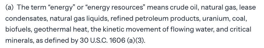 The term “energy” or “energy resources” means crude oil, natural gas, lease condensates, natural gas liquids, refined petroleum products, uranium, coal, biofuels, geothermal heat, the kinetic movement of flowing water, and critical minerals, as defined by 30 U.S.C. 1606 (a)(3).