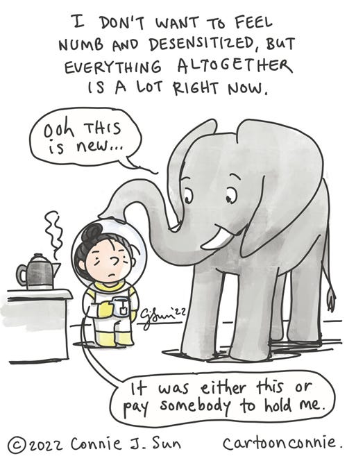 Everything Is A Lot Single-panel comic of a girl with a bun, wearing a full astronaut outfit, next to an elephant. Caption reads: "I don't want to feel numb and desensitized, but everything altogether is a lot right now." Elephant in the room comments on new outfit: "Ooh this is new..." Girl responds, holding a cup of hot tea, "It was either this or pay somebody to hold me." Original cartoon illustration by Connie Sun, cartoonconnie, all rights reserved