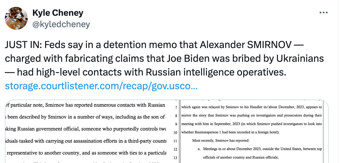 Post See new posts Conversation Kyle Cheney @kyledcheney JUST IN: Feds say in a detention memo that Alexander SMIRNOV — charged with fabricating claims that Joe Biden was bribed by Ukrainians — had high-level contacts with Russian intelligence operatives. https://storage.courtlistener.com/recap/gov.uscourts.nvd.167064/gov.uscourts.nvd.167064.15.0.pdf