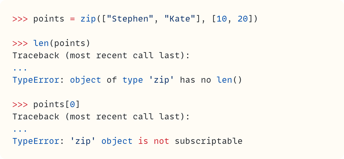 >>> points = zip(["Stephen", "Kate"], [10, 20])  >>> len(points) Traceback (most recent call last): ... TypeError: object of type 'zip' has no len()  >>> points[0] Traceback (most recent call last): ... TypeError: 'zip' object is not subscriptable