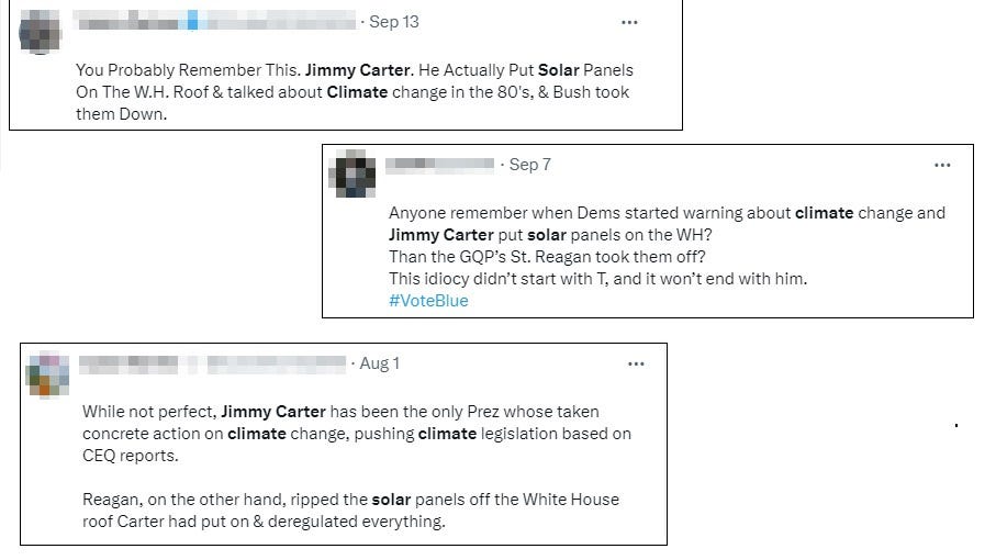 Three tweets from various dates reading 'You Probably Remember This. Jimmy Carter. He Actually Put Solar Panels On The W.H. Roof & talked about Climate change in the 80's, & Bush took them Down,' 'Anyone remember when Dems started warning about climate change and Jimmy Carter put solar panels on the WH? Than the GQP’s St. Reagan took them off? This idiocy didn’t start with T, and it won’t end with him,' and 'While not perfect, Jimmy Carter has been the only Prez whose taken concrete action on climate change, pushing climate legislation based on CEQ reports.   Reagan, on the other hand, ripped the solar panels off the White House roof Carter had put on & deregulated everything..'
