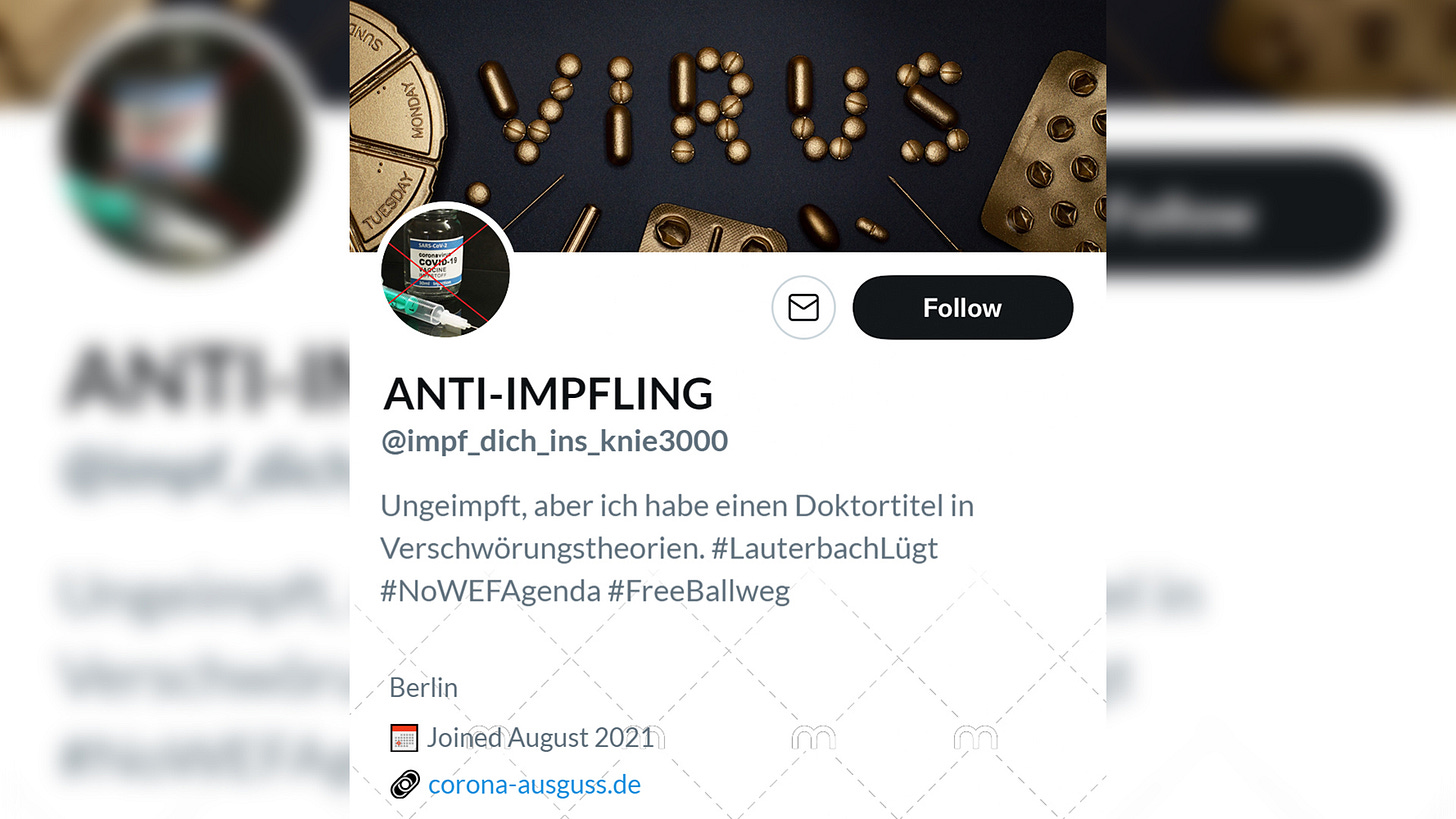 Name: ANTI-IMPFLING. @impf_dich_ins_knie3000. Bio: Ungeimpft, aber ich habe einen Doktortitel in Verschwörungstheorien. #LauterbachLügt #NoWEFAgenda #FreeBallweg. Ort: Berlin. Link: Corona-Ausguss.de. Header: Bild von vergoldeten Spritzen und Pillen, die das Wort "Virus" ergeben. Profilbild: Mit rotem Kreuz durchgestrichene Vial mit Impflösung gegen Corona.