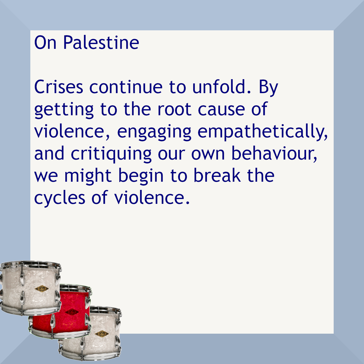 Text in a blue border with three drums in one corner. The text reads On Palestine. Crises continue to unfold. By getting to the root cause of violence, engaging empathetically, and critiquing our own behaviour, we might begin to break the cycles of violence.