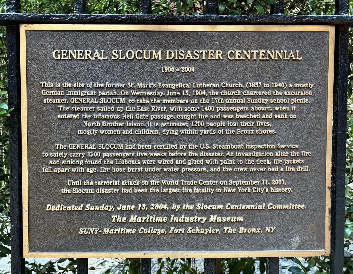 The plaque on the gate of the 6th Street Community Synagogue. It reads: This is the site of the former St. Mark’s Evangelical Lutheran Church (1857 to 1940) a mostly German immigrant parish. On Wednesday, June 15, 1904, the church chartered the excursion steamer, General Slocum, to take the members on the 17th annual Sunday school picnic. The steamer sailed up the East River, with some 1400 passengers aboard, when it entered the infamous Hell Gate passage, caught fire and was beached and sank on North Brother Island. It is estimated 1200 people lost their lives, mostly women and children, dying within yards of the Bronx shores.  The General Slocum had been certified by the U.S. Steamboat Inspection Service to safely carry 2500 passengers five weeks before the disaster. An investigation after the fire and sinking found the lifeboats were wired and glued with paint to the deck, life jackets fell apart with age, fire hose burst under water pressure, and the crew never had a fire drill.  Until the terrorist attack on the World Trade Center on September 11, 2001, the Slocum disaster had been the largest fire fatality in New York City’s history. Dedicated Sunday, June 13, 2004, by the Slocum Centennial Committee. The Maritime Industry Museum SUNY – Maritime College, Fort Schuyler, The Bronx, NY