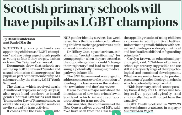 Scottish primary schools will have pupils as LGBT champions The Daily Telegraph18 Apr 2024By Daniel Sanderson and Daniel Martin SCOTTISH primary schools are appointing children as “LGBT champions” and are being urged to ask pupils as young as four if they are gay, lesbian or trans, The Telegraph can reveal. Documents show that schools are setting up LGBT clubs and “gender and sexual orientation alliance groups” for pupils as part of their membership of a scheme run by the charity LGBT Youth Scotland. The charity, which received nearly £1 million of taxpayers’ money last year, also urges head teachers to install gender neutral lavatories and mark Transgender Day of Remembrance, an event critics say is designed to reinforce myths spread by trans activists. It comes after the Cass review into NHS gender identity services last week raised fears that the evidence for allowing children to change gender was built on weak foundations. Dr Hillary Cass, a paediatrician, said allowing “social transitioning” for young people – when they are treated as the opposite gender – could “change their trajectory” and lead to them pursuing a potentially damaging medical pathway in later life. The SNP Government was urged to address concerns over the promotion of ideology in classrooms in the wake of the revelations and the Cass review. It also follows a major row about the introduction of new hate crimes law in Scotland which introduced legal protections for trans people. Miriam Cates, the co-chairman of the New Conservatives group of MPS, said: “We have seen from the Cass Review the appalling results of using children as pawns in adult political battles. Indoctrinating small children with sexualised ideologies is deeply unethical and breaks all established safeguarding principles.” Carolyn Brown, an educational psychologist, said: “Children of primary school age are very suggestible and are still at a very early stage of their psychological and emotional development. What we are seeing here is the product placement of gender ideology in schools which is potentially very harmful. “Kids in primary school cannot possibly know if they are LGBT because biologically, psychologically and emotionally they will not yet have the capacity.” LGBT Youth Scotland in 2022-23 received almost £450,000 in taxpayer funding from the SNP Government and a further £340,000 from local authorities. NHS organisations handed over a further £154,000. It claims that more than 200 Scottish secondaries, more than half the total, and over 40 primary schools, have joined its LGBT Charter for Education. The fees it charges to join range from £850 to £2,000. As part of membership, staff must be trained by the organisation, which provides an online guide and letter templates for children wishing to change their gender at school. Each school joining the scheme is told it must appoint at least two pupils and two staff members as “LGBT Champions” and those hoping to obtain “gold” status are told to consider a survey of pupils to ask if they are “part of the LGBT community in order to discern whether bullying affects those pupils proportionally within the school”. One primary school tweeted about its group of champions with a picture of five young children. Among 10 annual events which Scottish schools are being urged to “celebrate” are “National Coming Out Day” and “Transgender Day of Visibility”. Schools hoping to obtain a gold award are also told to provide evidence of their “LGBT safe spaces” such as gender neutral toilets and PE classes. LGBT Youth Scotland states that it has trained more than 5,000 teachers since 2021 and that its scheme means it is “reaching a minimum of 30,000 young people”. To achieve its gold award, schools are told they must “undertake at least one activity which specifically addresses the needs of transgender young people”. A Scottish government spokesman said: “We are committed to doing everything we can to make Scotland the best place to grow up for LGBTQI+ young people. This includes funding LGBT Youth Scotland.” Sir John Hayes, chairman of the Tory Common Sense Group, said: “Those responsible for the outrage of approaching four-year-olds in this way should be rounded up and charged with child abuse.” LGBT Youth Scotland has been approached for comment. Article Name:Scottish primary schools will have pupils as LGBT champions Publication:The Daily Telegraph Author:By Daniel Sanderson and Daniel Martin Start Page:1 End Page:1