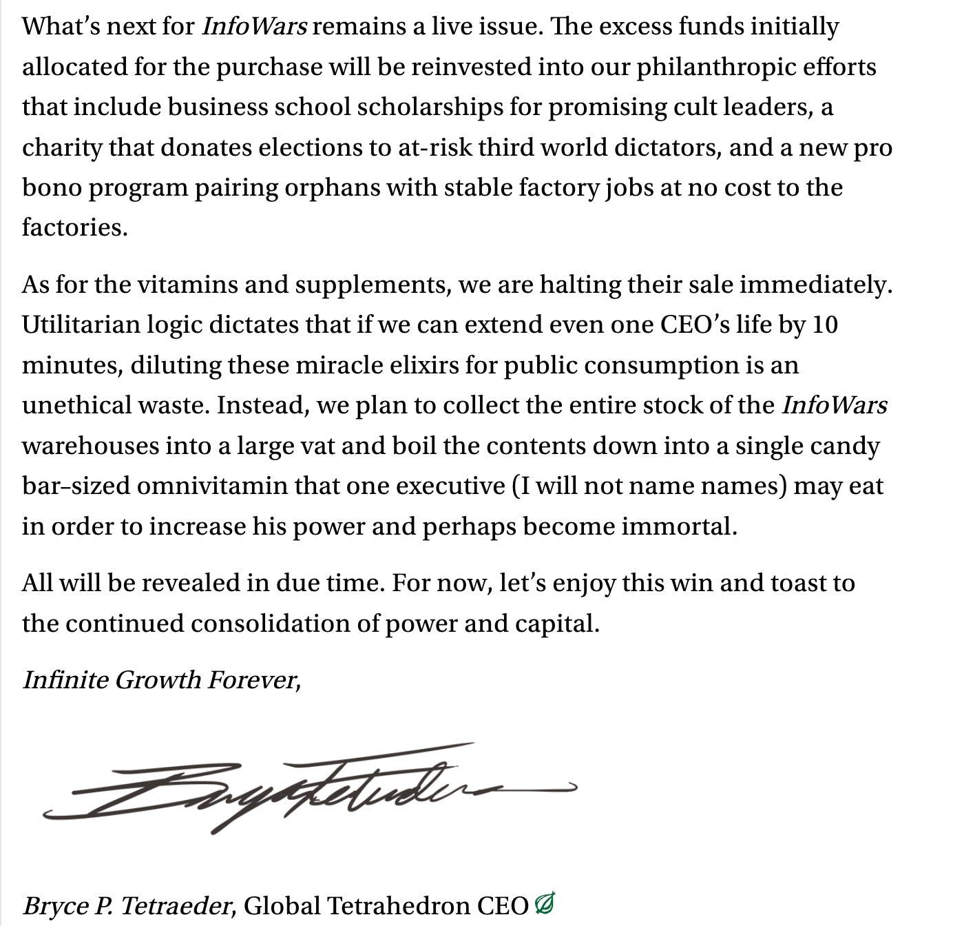 What’s next for InfoWars remains a live issue. The excess funds initially allocated for the purchase will be reinvested into our philanthropic efforts that include business school scholarships for promising cult leaders, a charity that donates elections to at-risk third world dictators, and a new pro bono program pairing orphans with stable factory jobs at no cost to the factories. As for the vitamins and supplements, we are halting their sale immediately. Utilitarian logic dictates that if we can extend even one CEO’s life by 10 minutes, diluting these miracle elixirs for public consumption is an unethical waste. Instead, we plan to collect the entire stock of the InfoWars warehouses into a large vat and boil the contents down into a single candy bar–sized omnivitamin that one executive (I will not name names) may eat in order to increase his power and perhaps become immortal. All will be revealed in due time. For now, let’s enjoy this win and toast to the continued consolidation of power and capital. Infinite Growth Forever, Bryce P. Tetraeder, Global Tetrahedron CEO