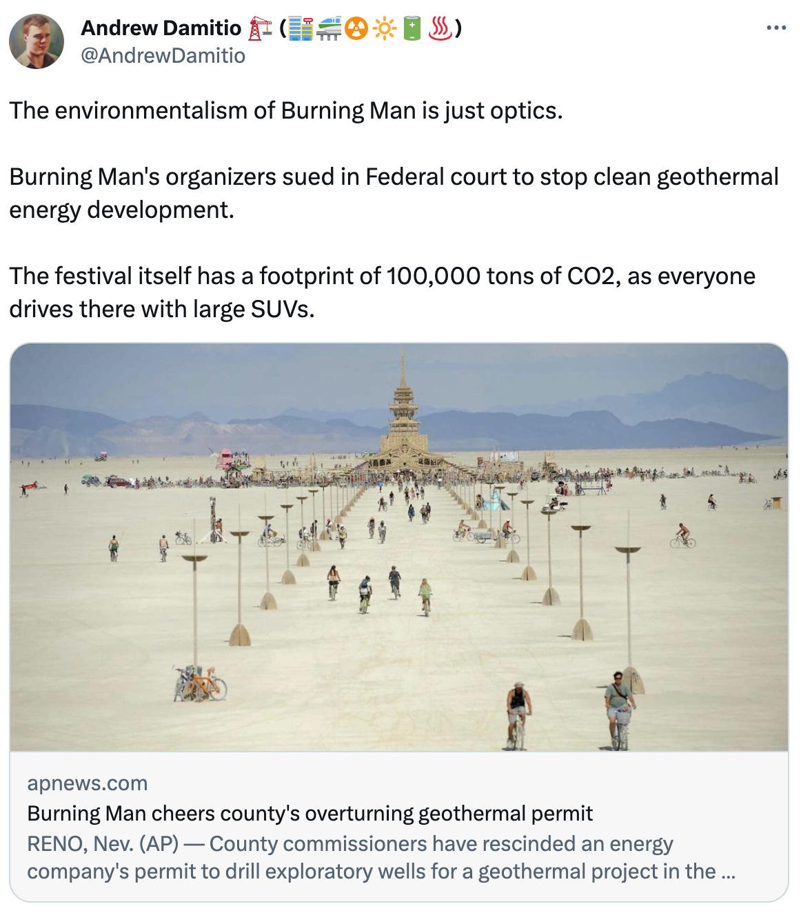  Andrew Damitio 🏗️ (🏬🚝☢️🔆🔋♨️) @AndrewDamitio The environmentalism of Burning Man is just optics.  Burning Man's organizers sued in Federal court to stop clean geothermal energy development.   The festival itself has a footprint of 100,000 tons of CO2, as everyone drives there with large SUVs. apnews.com Burning Man cheers county's overturning geothermal permit RENO, Nev. (AP) — County commissioners have rescinded an energy company's permit to drill exploratory wells for a geothermal project in the Nevada desert near the site of the annual Burning Man...