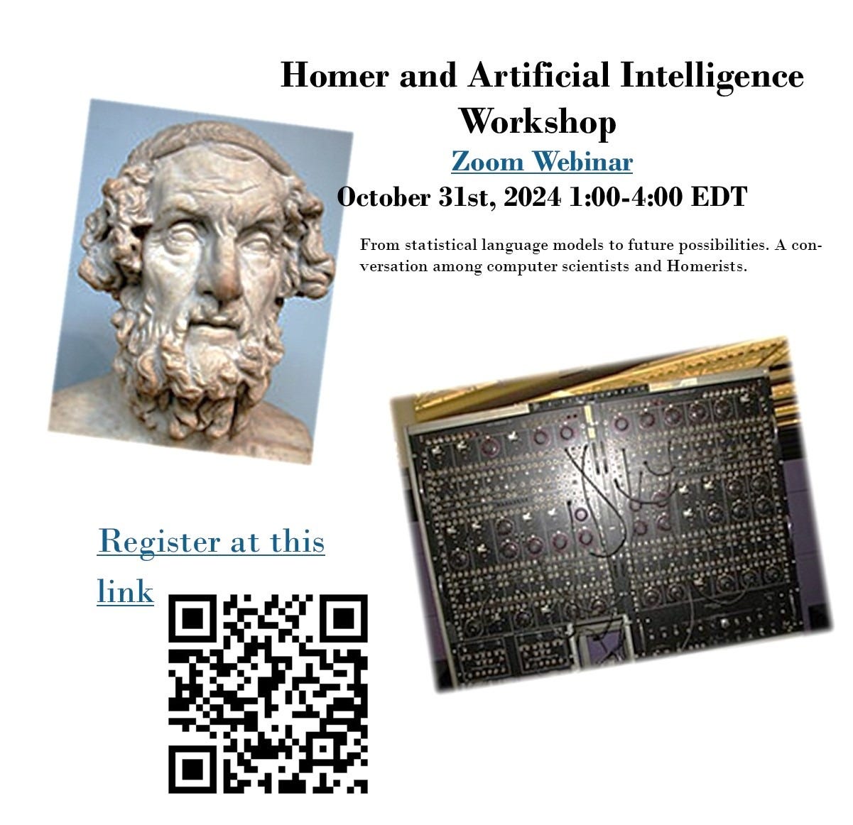 Homer and Artificial Intelligence Workshop [to register, go to this link:	 https://brandeis.zoom.us/webinar/register/WN_R5UOzpXYR4-ZrpMUHNVyAA#/registration ] Zoom Webinar October 31st, 2024 1:00-4:00 EDT From statistical language models to future possibilities. A conversation among computer scientists and Homerists