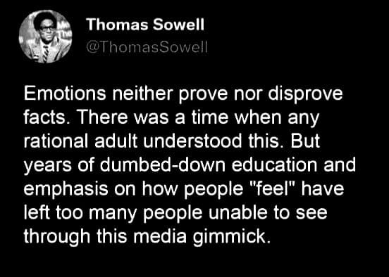 May be a graphic of 1 person and text that says 'Thomas Sowell Emotions neither prove nor disprove facts. There was a time when any rational adult understood this. But years of dumbed-down education and emphasis on how people "feel" have left too many people unable to see through this media gimmick.'