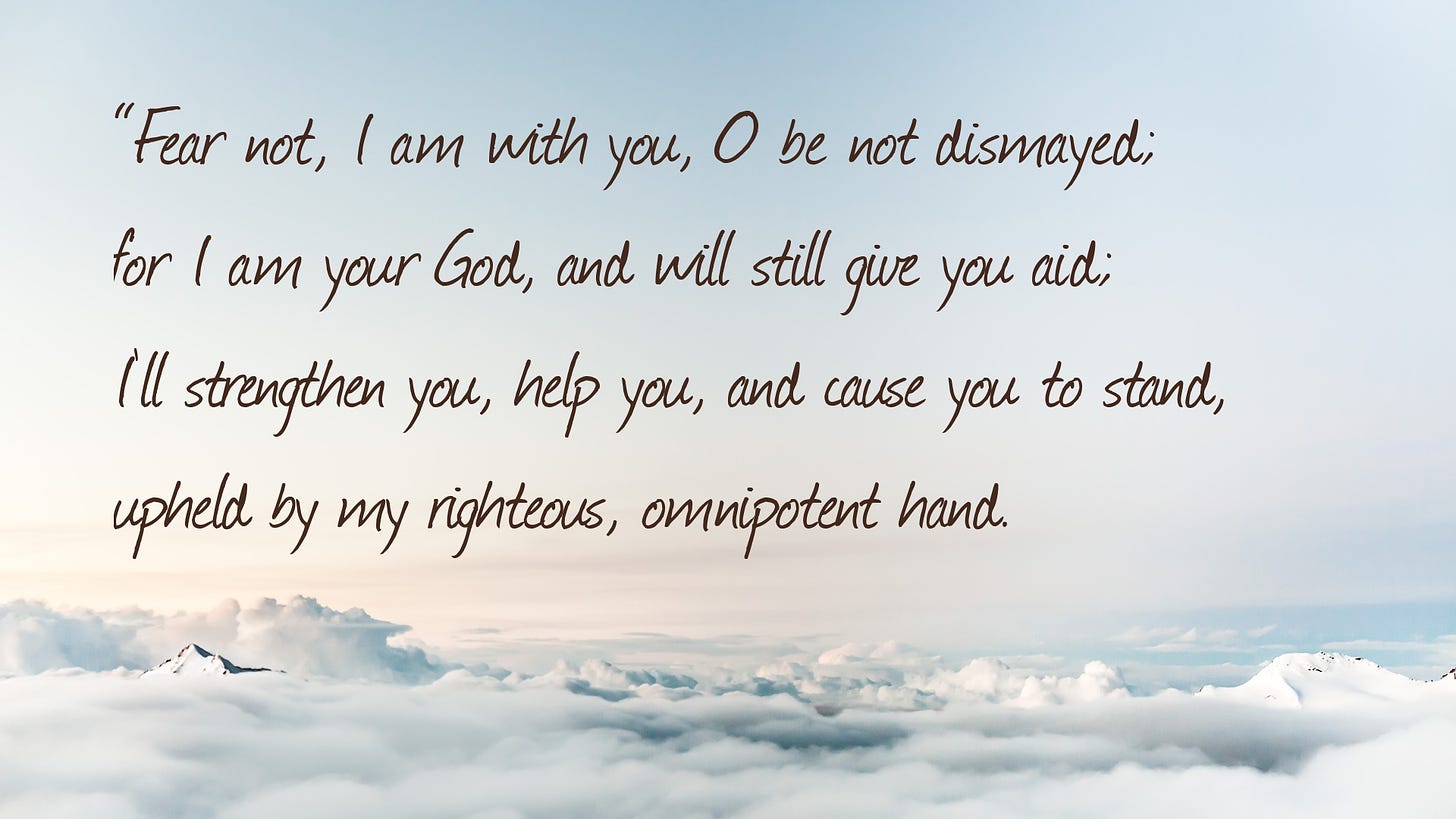 “Fear not, I am with you, O be not dismayed;     for I am your God, and will still give you aid;     I’ll strengthen you, help you, and cause you to stand,     upheld by my righteous, omnipotent hand.
