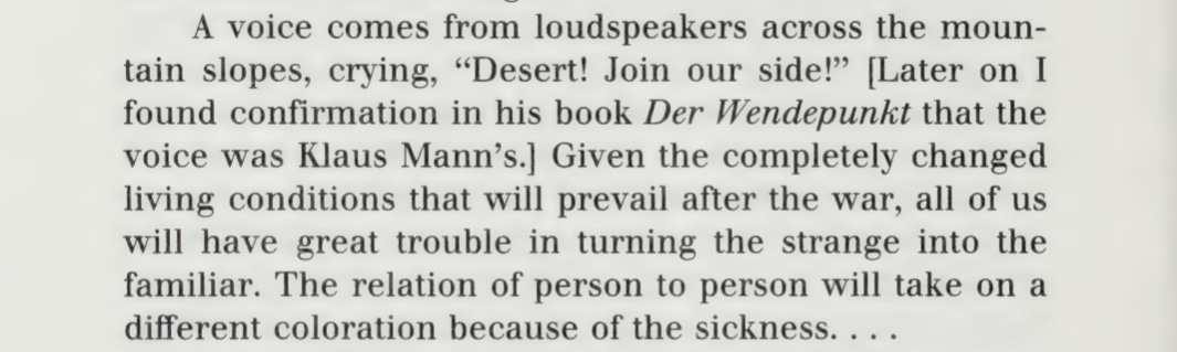 A voice comes from the loudspeakers across the mountain slopes, crying, "Desert! Join our side!" [Later on I found confirmation in his book Der Wendepunkt that the voice was Klaus Mann's.] Given the completely changed living conditions that will prevail after the war, all of us will have great trouble in turning the strange into the familiar. The relation of person to person will take on a different coloration because of the sickness…