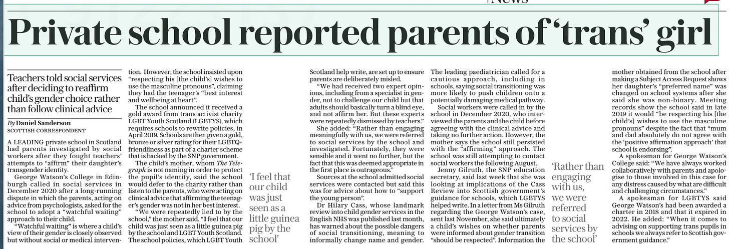 School reports parents over gender stance Teachers told social services after deciding to reaffirm child’s gender choice rather than follow clinical advice The Daily Telegraph2 May 2024By Daniel Sanderson Scottish correspondent A leading private school had parents investigated by social workers after they fought teachers’ attempts to “affirm” their daughter’s transgender identity. George Watson’s College in Edinburgh called in social services in 2020 after a dispute in which the parents, acting on advice from psychologists, asked for the school to adopt a “watchful waiting” approach to their child. However, the school insisted upon “respecting [the child’s] wishes to use masculine pronouns”. A LEADING private school in Scotland had parents investigated by social workers after they fought teachers’ attempts to “affirm” their daughter’s transgender identity. George Watson’s College in Edinburgh called in social services in December 2020 after a long-running dispute in which the parents, acting on advice from psychologists, asked for the school to adopt a “watchful waiting” approach to their child. “Watchful waiting” is where a child’s view of their gender is closely observed but without social or medical intervention. However, the school insisted upon “respecting his [the child’s] wishes to use the masculine pronouns”, claiming they had the teenager’s “best interest and wellbeing at heart”. The school announced it received a gold award from trans activist charity LGBT Youth Scotland (LGBTYS), which requires schools to rewrite policies, in April 2019. Schools are then given a gold, bronze or silver rating for their LGBTQ+ friendliness as part of a charter scheme that is backed by the SNP government. The child’s mother, whom The Telegraph is not naming in order to protect the pupil’s identity, said the school would defer to the charity rather than listen to the parents, who were acting on clinical advice that affirming the teenager’s gender was not in her best interest. “We were repeatedly lied to by the school,” the mother said. “I feel that our child was just seen as a little guinea pig by the school and LGBT Youth Scotland. The school policies, which LGBT Youth Scotland help write, are set up to ensure parents are deliberately misled. “We had received two expert opinions, including from a specialist in gender, not to challenge our child but that adults should basically turn a blind eye, and not affirm her. But these experts were repeatedly dismissed by teachers.” She added: “Rather than engaging meaningfully with us, we were referred to social services by the school and investigated. Fortunately, they were sensible and it went no further, but the fact that this was deemed appropriate in the first place is outrageous.” Sources at the school admitted social services were contacted but said this was for advice about how to “support the young person”. Dr Hilary Cass, whose landmark review into child gender services in the English NHS was published last month, has warned about the possible dangers of social transitioning, meaning to informally change name and gender. The leading paediatrician called for a cautious approach, including in schools, saying social transitioning was more likely to push children onto a potentially damaging medical pathway. Social workers were called in by the school in December 2020, who interviewed the parents and the child before agreeing with the clinical advice and taking no further action. However, the mother says the school still persisted with the “affirming” approach. The school was still attempting to contact social workers the following August. Jenny Gilruth, the SNP education secretary, said last week that she was looking at implications of the Cass Review into Scottish government’s guidance for schools, which LGBTYS helped write. In a letter from Ms Gilruth regarding the George Watson’s case, sent last November, she said ultimately a child’s wishes on whether parents were informed about gender transition “should be respected”. Information the mother obtained from the school after making a Subject Access Request shows her daughter’s “preferred name” was changed on school systems after she said she was non-binary. Meeting records show the school said in late 2019 it would “be respecting his [the child’s] wishes to use the masculine pronouns” despite the fact that “mum and dad absolutely do not agree with the ‘positive affirmation approach’ that school is endorsing”. A spokesman for George Watson’s College said: “We have always worked collaboratively with parents and apologise to those involved in this case for any distress caused by what are difficult and challenging circumstances.” A spokesman for LGBTYS said George Watson’s had been awarded a charter in 2018 and that it expired in 2022. He added: “When it comes to advising on supporting trans pupils in schools we always refer to Scottish government guidance.” ‘I feel that our child was just seen as a little guinea pig by the school’ ‘Rather than engaging with us, we were referred to social services by the school’ Article Name:School reports parents over gender stance Publication:The Daily Telegraph Author:By Daniel Sanderson Scottish correspondent Start Page:7 End Page:7