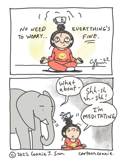 Teacup Meditation Two-panel comic of a girl with a bun, trying to meditate with a teacup on her head. In panel 1, she is sitting cross-legged in a meditation pose, teacup balancing atop her bun. Text reads, "No need to worry...everything's FINE." In panel 2, an elephant enters the frame and asks, "What about -" to which she abruptly interrupts the elephant's train of thought with a "Sh-shh-sh-shh! I'm meditating." The teacup wobbles and splashes, as she scrunches her eyes closed in determined concentration. Webcomic by Connie Sun, cartoonconnie, 2022.