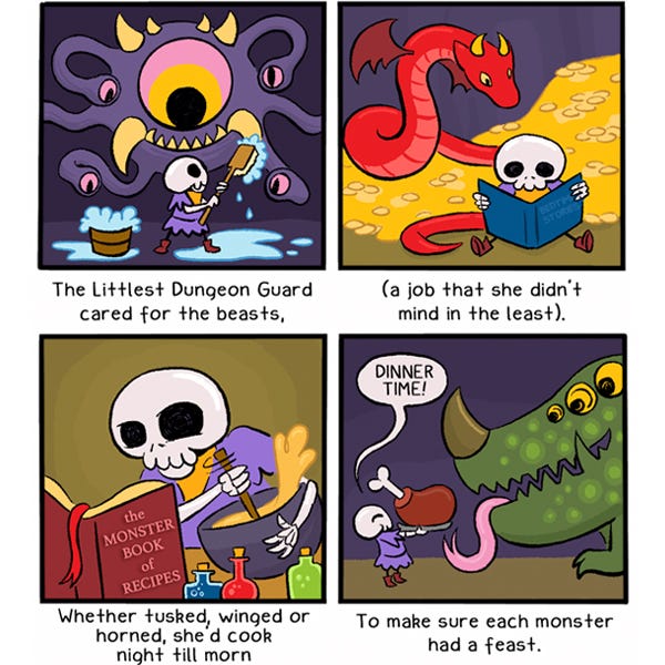 (An illustrated limerick): “The Littlest Dungeon Guard cared for the beasts,” (LDG, a small, cute skeleton in a purple tunic, scrubs a fanged, multi-eyed purple creature using a large brush)/ “(a job she didn’t mind in the least).” (LDG reads a Bedtime Stories book to a snake-like red dragon with wings)/ “Whether tusked, winged or horned, she’d cook night till morn” (LDG looks at a bok titled The Monster Book of Recipes while she mixes a bowl with potion bottles nearby)/ “To make sure each monster had a feast.” (LDG happily says, “Dinner time!” as she holds out a large cooked piece of meat for a smiling, hungry green monster with three eyes and a horn on its nose.)