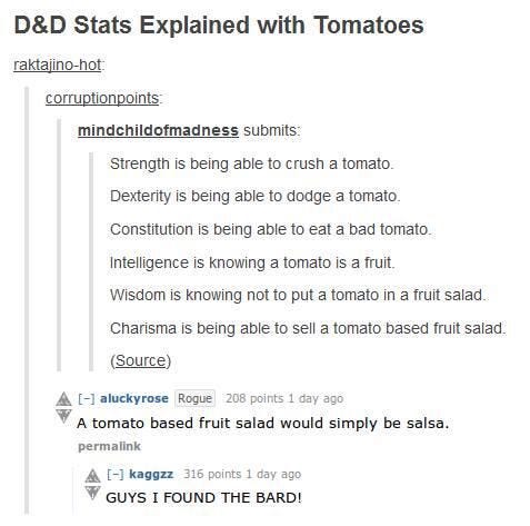 D&D Stats explained with Tomatoes:

Strength is being able to crush a tomato 
Dexterity is being able to dodge a tomato 
Constitution is being able to eat a bad tomato Intelligence is knowing a tomato is a fruit 
Wisdom is knowing not to put a tomato in a fruit salad Charisma is being able to sell a tomato based fruit salad 

Response 1: A tomato based fruit salad would simple be salsa 

Response 2: guys I found the bard!