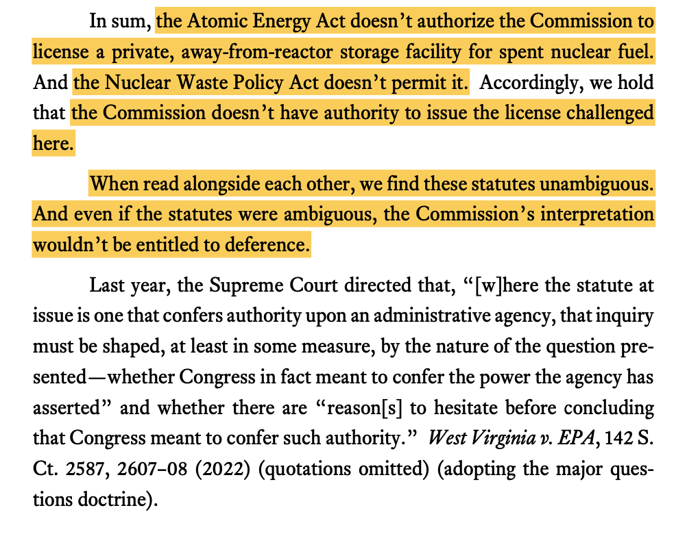 In sum, the Atomic Energy Act doesn’t authorize the Commission to license a private, away-from-reactor storage facility for spent nuclear fuel. And the Nuclear Waste Policy Act doesn’t permit it. Accordingly, we hold that the Commission doesn’t have authority to issue the license challenged here. When read alongside each other, we find these statutes unambiguous. And even if the statutes were ambiguous, the Commission’s interpretation wouldn’t be entitled to deference. Last year, the Supreme Court directed that, “[w]here the statute at issue is one that confers authority upon an administrative agency, that inquiry must be shaped, at least in some measure, by the nature of the question pre- sented—whether Congress in fact meant to confer the power the agency has asserted” and whether there are “reason[s] to hesitate before concluding that Congress meant to confer such authority.” West Virginia v. EPA, 142 S. Ct. 2587, 2607–08 (2022) (quotations omitted) (adopting the major ques- tions doctrine).