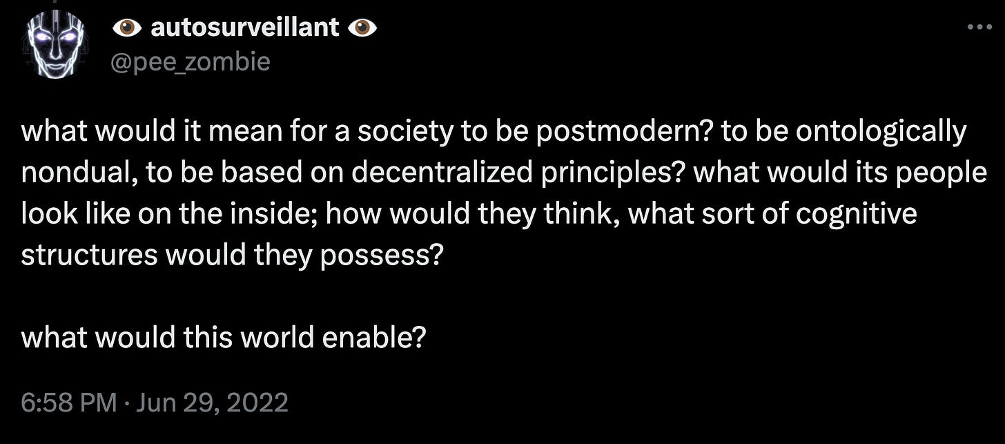 what would it mean for a society to be postmodern? to be ontologically nondual, to be based on decentralized principles? what would its people look like on the inside; how would they think, what sort of cognitive structures would they possess?  what would this world enable?