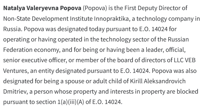 Natalya Valeryevna Popova (Popova) is the First Deputy Director of Non-State Development Institute Innopraktika, a technology company in Russia. Popova was designated today pursuant to E.O. 14024 for operating or having operated in the technology sector of the Russian Federation economy, and for being or having been a leader, official, senior executive officer, or member of the board of directors of LLC VEB Ventures, an entity designated pursuant to E.O. 14024. Popova was also designated for being a spouse or adult child of Kirill Aleksandrovich Dmitriev, a person whose property and interests in property are blocked pursuant to section 1(a)(iii)(A) of E.O. 14024.