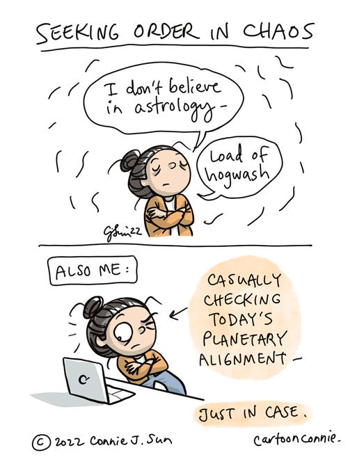Seeking Order in Chaos 2-panel webcomic about not believing in astrology but still seeking order in chaos. Panel 1: Cartoon girl with a bun and her arms crossed, says dismissively, "I don't believe in astrology - load of hogwash." Panel 2: An arrow points at girl, arms still crossed, sneaking a side-eyed look at a laptop screen, with the caption "Also me: Casually checking today's planetary alignment." Cartoon illustration by Connie Sun, cartoonconnie, 2022.