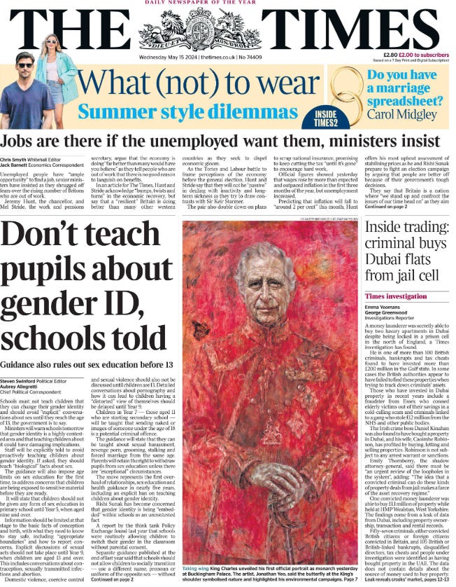 Don’t teach pupils about gender ID, schools told Guidance also rules out sex education before 13 Steven Swinford - Political Editor, Aubrey Allegretti - Chief Political Correspondent Schools must not teach children that they can change their gender identity and should avoid “explicit” conversations about sex until they reach the age of 13, the government is to say.  Ministers will warn schools tomorrow that gender identity is a highly contested area and that teaching children about it could have damaging implications.  Staff will be explicitly told to avoid proactively teaching children about gender identity. If asked, they should teach “biological” facts about sex.  The guidance will also impose age limits on sex education for the first time, to address concerns that children are being exposed to sensitive material before they are ready.  It will state that children should not be given any form of sex education in primary school until Year 5, when aged nine and over.  Information should be limited at that stage to the basic facts of conception and birth, with what they need to know to stay safe, including “appropriate boundaries” and how to report concerns.  Explicit discussions of sexual acts should not take place until Year 9, when children are aged 13 and over. This includes conversations about contraception, sexually transmitted infections and abortion.  Domestic violence, coercive control and sexual violence should also not be discussed until children are 13. Detailed conversations about pornography and how it can lead to children having a “distorted” view of themselves should be delayed until Year 9.  Children in Year 7 — those aged 11 who are starting secondary school — will be taught that sending naked or images of someone under the age of 18 is a potential criminal offence.  The guidance will state that they can be taught about sexual harassment, revenge porn, grooming, stalking and forced marriage from the same age.  Parents will retain the right to withdraw pupils from sex education unless there are “exceptional” circumstances.  The move represents the first overhaul of relationships, sex education and health guidance in nearly five years, including an explicit ban on teaching children about gender identity.  Rishi Sunak has become concerned that gender identity is being “embedded” within schools as an uncontested fact.  A report by the think tank Policy Exchange found last year that schools were routinely allowing children to switch their gender in the classroom without parental consent.  Separate guidance published at the end of last year said that schools should not allow children to socially transition — use a different name, pronoun or uniform of the opposite sex — without informing parents. They said that schools should take a “very cautious approach”.  That guidance stated: “Gender identity is a contested belief. It is a sense a person may have of their own gender, whether male, female or another category such as non-binary. This may or may not be the same as their biological sex. Many people do not consider that they or others have a gender identity at all.”  It said that the increase in children questioning their gender had been “linked to gender identity ideology”, adding: “This is a contested belief. Many people believe this concept is one that reinforces stereotypes and social norms relating to sex.”  The age limits in the new schools guidance have been drawn up to ensure that children are not exposed to information about sex when they are not ready for it. Primary schools will be expected to focus on the importance of families, friendships and ensuring that relationships are “respectful”, including avoiding damaging stereotypes, the potential risks of online relationships and social media. This includes the fact that the minimum age for most social media websites is 13 and warnings against sharing images. Children will not be taught about pornography, but will be told how to ensure they are safe.