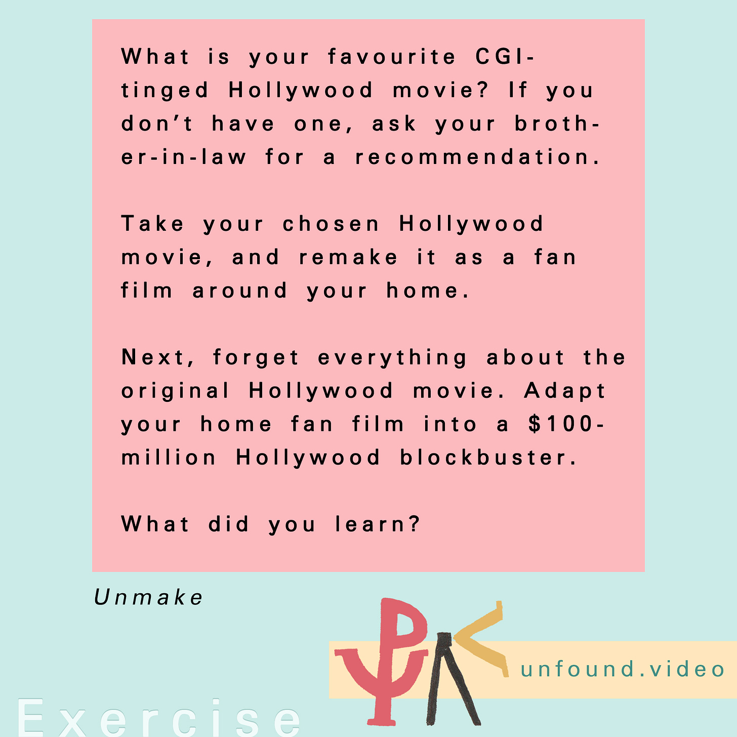 Text that reads: Exercise: What is your favourite CGI-tinged Hollywood movie? If you don’t have one, ask your brother-in-law for a recommendation. Take your chosen Hollywood movie, and remake it as a fan film around your home. Next, forget everything about the original Hollywood movie. Adapt your home fan film into a $100-million Hollywood blockbuster. What did you learn?