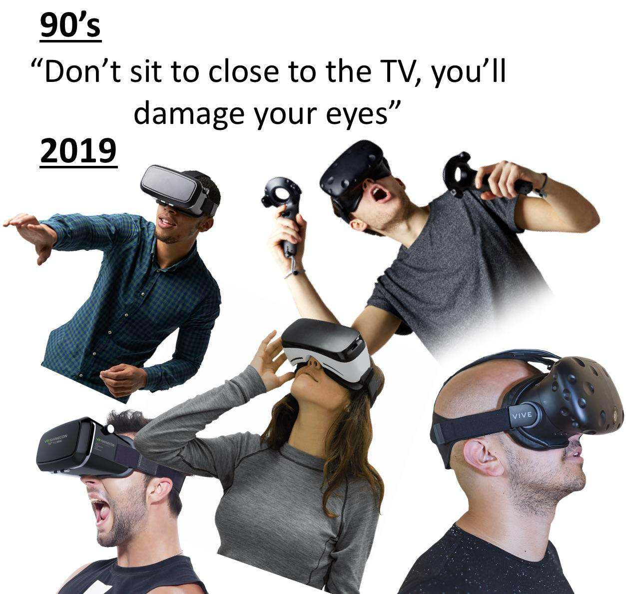 90’s: “Don’t sit to (sic) close to the TV, you’ll damage your eyes”  2019: pictures of people wearing VR goggles in various poses.