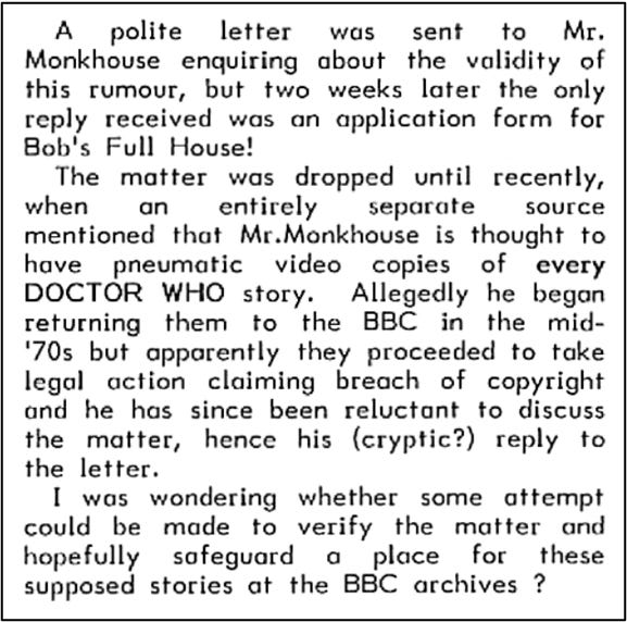 Fanzine cutting reporting that a letter to Bob Monkhouse about missing episodes elicited only an application form for his show Bob’s Full House. Another source more recently suggested Monkhouse had ‘pneumatic’ video copies of every Doctor Who story. It reports he allegedly began returning them to the BBC in the mid-70s but they took legal action against him claiming breach of copyright.