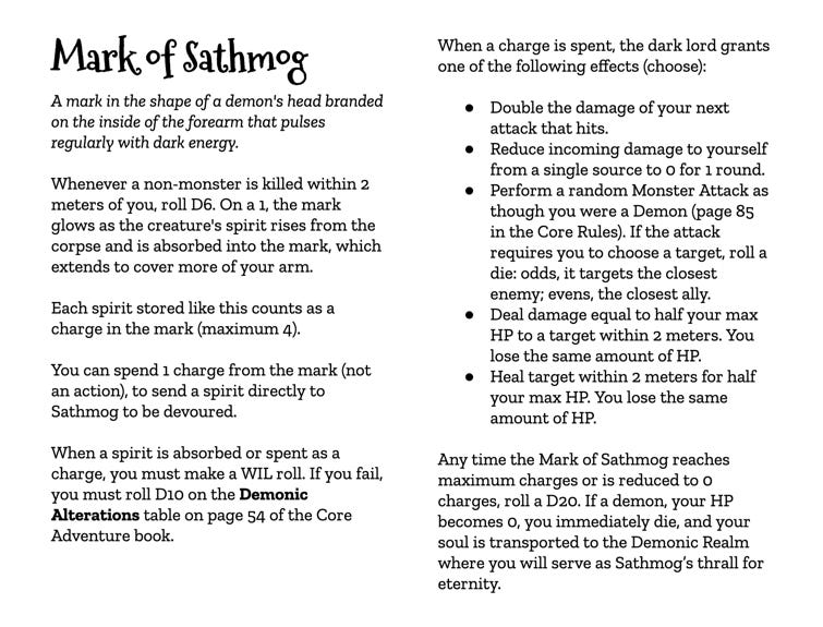 Mark of Sathmog A mark in the shape of a demon's head branded on the inside of the forearm that pulses regularly with dark energy.  Whenever a non-monster is killed within 2 meters of you, roll D6. On a 1, the mark glows as the creature's spirit rises from the corpse and is absorbed into the mark, which extends to cover more of your arm. Each spirit stored like this counts as a charge in the mark (maximum 4).  You can spend 1 charge from the mark (not an action), to send a spirit directly to Sathmog to be devoured.  When a spirit is absorbed or spent as a charge, you must make a WIL roll. If you fail, you must roll Dio on the Demonic Alterations table on page 54 of the Core Adventure book.  When a charge is spent, the dark lord grants one of the following effects (choose):  • Double the damage of your next attack that hits. • Reduce incoming damage to yourself from a single source to o for 1 round. • Perform a random Monster Attack as though you were a Demon (page 85 in the Core Rules). If the attack requires you to choose a target, roll a die: odds, it targets the closest enemy; evens, the closest ally. • Deal damage equal to half your max HP to a target within 2 meters. You lose the same amount of HP. • Heal target within 2 meters for half your max HP. You lose the same amount of HP.  Any time the Mark of Sathmog reaches maximum charges or is reduced to o charges, roll a D20. If a demon, your HP becomes o, you immediately die, and your soul is transported to the Demonic Realm where you will serve as Sathmog's thrall for eternity.