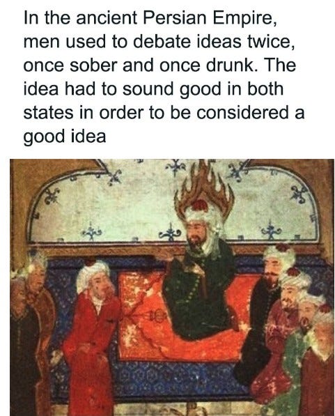 May be an image of text that says "In the ancient Persian Empire, men used to debate ideas twice, once sober and once drunk. The idea hao to sound good in both states in order to be considered a good idea"