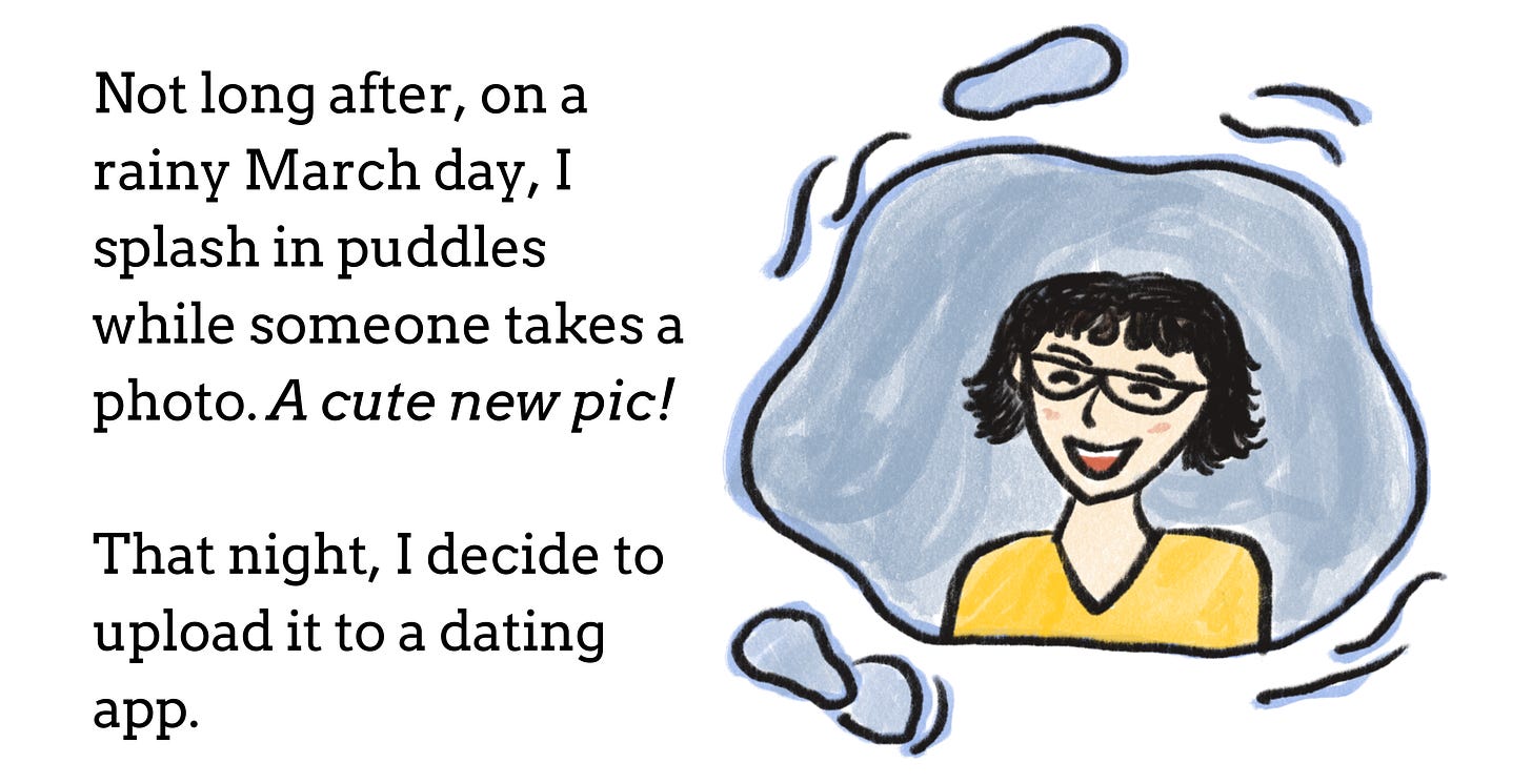 An illustration of the author smiling inside of a puddle. The text reads: "Not long after, on a rainy March day, I splash in puddles while someone takes a photo. A cute new pic! That night, I decide to upload it to a dating app."
