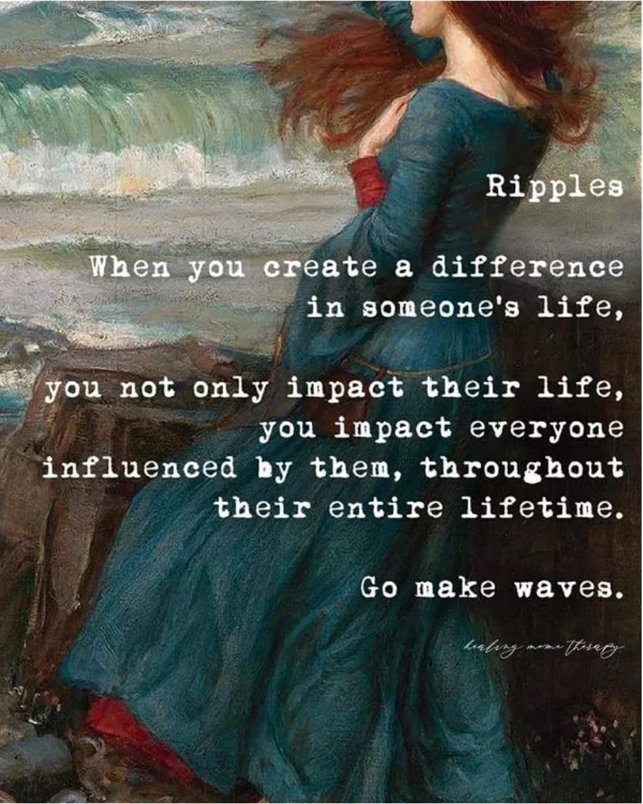 ﻿ Ripples  When you create a difference in someone's life, you not only impact their life, you impact everyone influenced by them, throughout their entire lifetime. Go make waves.