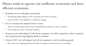 Physics tends to squeeze our inefficient economies and favor efficient economies. Evolution occurs with plants and animals. Something similar happens with ecosystems and with economies. Survival of the best adapted occurs as conditions change. For an economy, best adapted seems to mean "Able to produce goods and services inexpensively, compared to other countries. The Soviet Union  was not well adapted prior to its collapse in 1991: cold climate, expensive oil wells compared to other countries, lack of good ports, long shipping distances. China was well-adapted in 2001, with its inexpensive coal for producing goods. But now its coal is depleting and its fiancial model of savings as extra homes is not working.